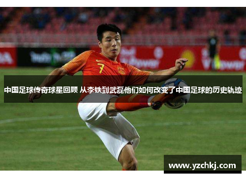 中国足球传奇球星回顾 从李铁到武磊他们如何改变了中国足球的历史轨迹