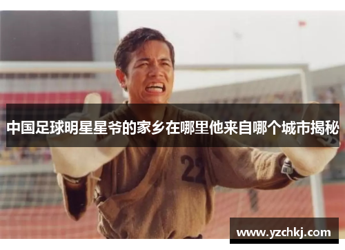 中国足球明星星爷的家乡在哪里他来自哪个城市揭秘